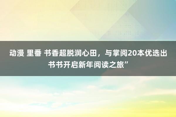 动漫 里番 书香超脱润心田，与掌阅20本优选出书书开启新年阅读之旅”