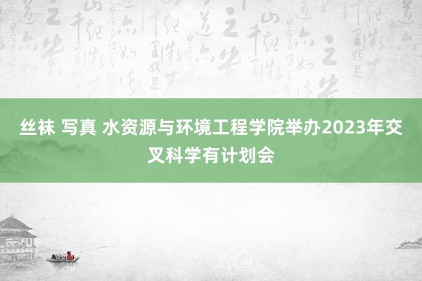 丝袜 写真 水资源与环境工程学院举办2023年交叉科学有计划会