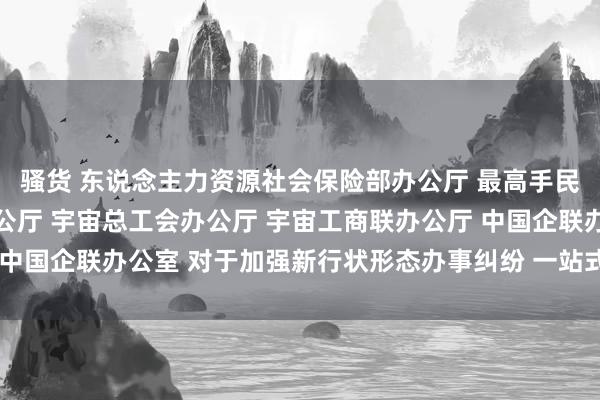 骚货 东说念主力资源社会保险部办公厅 最高手民法院办公厅 规则部办公厅 宇宙总工会办公厅 宇宙工商联办公厅 中国企联办公室 对于加强新行状形态办事纠纷 一站式和谐职责的报告