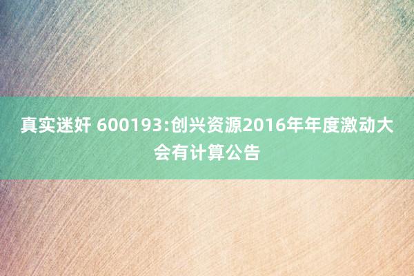 真实迷奸 600193:创兴资源2016年年度激动大会有计算公告