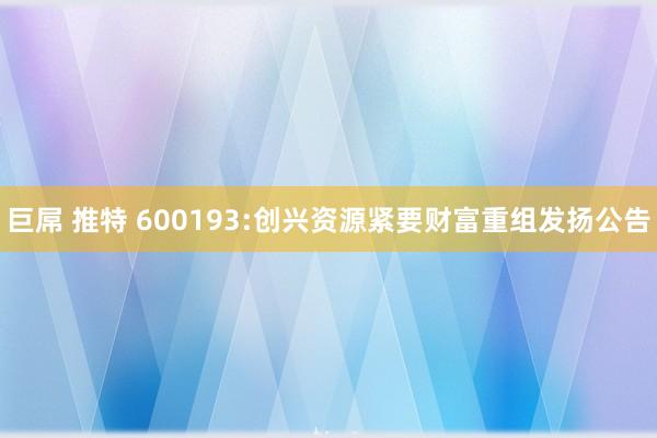 巨屌 推特 600193:创兴资源紧要财富重组发扬公告