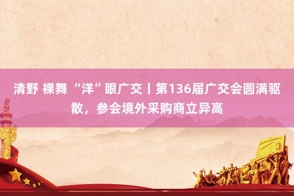 清野 裸舞 “洋”眼广交丨第136届广交会圆满驱散，参会境外采购商立异高