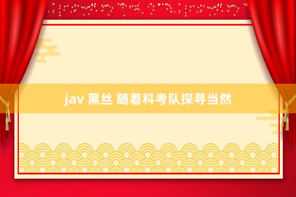 jav 黑丝 随着科考队探寻当然