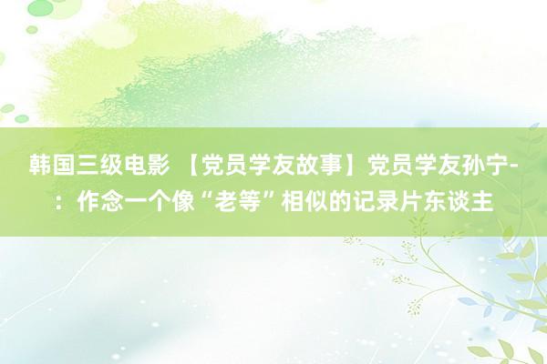 韩国三级电影 【党员学友故事】党员学友孙宁-：作念一个像“老等”相似的记录片东谈主