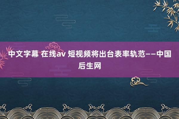 中文字幕 在线av 短视频将出台表率轨范——中国后生网