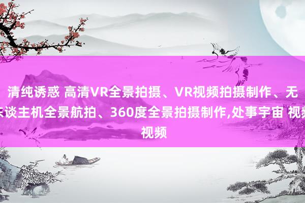 清纯诱惑 高清VR全景拍摄、VR视频拍摄制作、无东谈主机全景航拍、360度全景拍摄制作,处事宇宙 视频