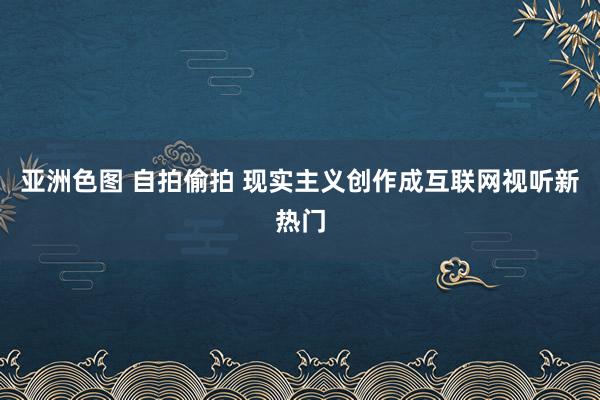 亚洲色图 自拍偷拍 现实主义创作成互联网视听新热门