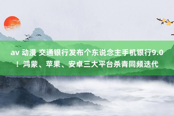 av 动漫 交通银行发布个东说念主手机银行9.0！鸿蒙、苹果、安卓三大平台杀青同频迭代