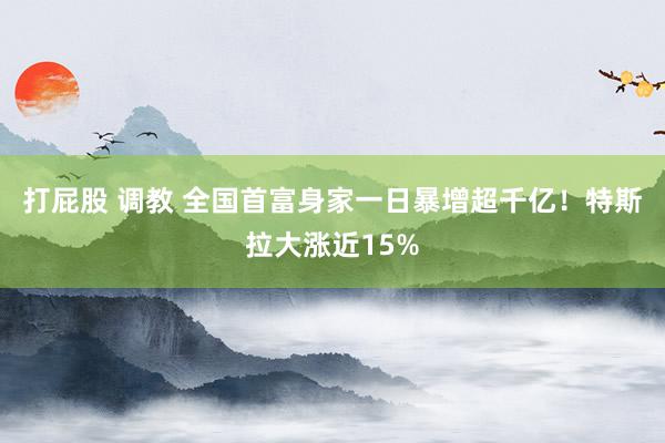 打屁股 调教 全国首富身家一日暴增超千亿！特斯拉大涨近15%