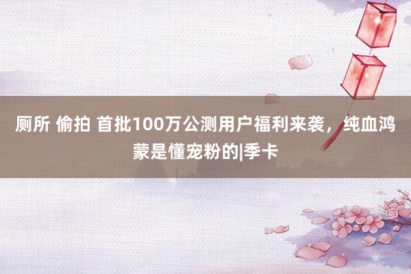 厕所 偷拍 首批100万公测用户福利来袭，纯血鸿蒙是懂宠粉的|季卡