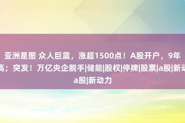 亚洲是图 众人巨震，涨超1500点！A股开户，9年新高；突发！万亿央企脱手|储能|股权|停牌|股票|a股|新动力