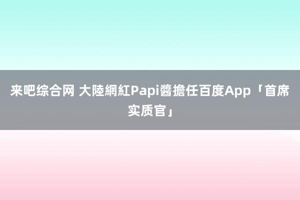 来吧综合网 大陸網紅Papi醬擔任百度App「首席实质官」