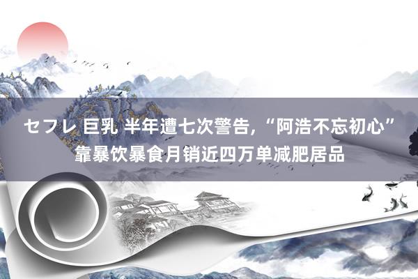 セフレ 巨乳 半年遭七次警告, “阿浩不忘初心”靠暴饮暴食月销近四万单减肥居品