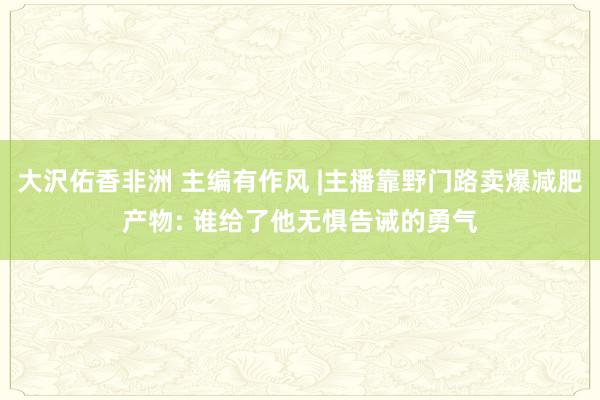 大沢佑香非洲 主编有作风 |主播靠野门路卖爆减肥产物: 谁给了他无惧告诫的勇气