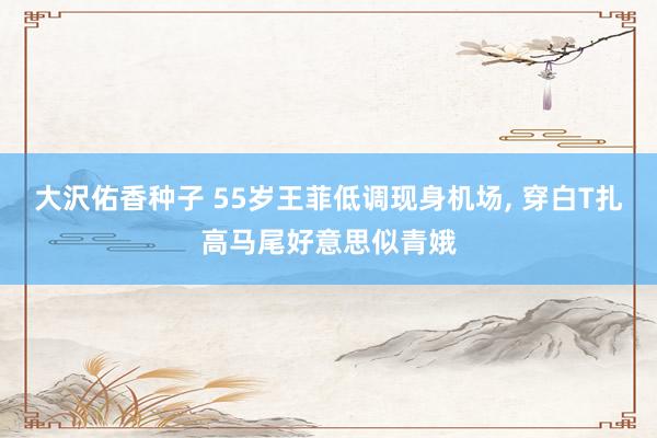 大沢佑香种子 55岁王菲低调现身机场, 穿白T扎高马尾好意思似青娥