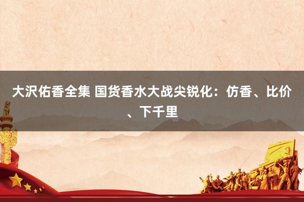 大沢佑香全集 国货香水大战尖锐化：仿香、比价、下千里