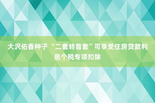 大沢佑香种子 “二套转首套”可享受住房贷款利息个税专项扣除