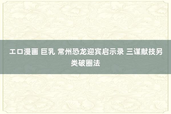 エロ漫画 巨乳 常州恐龙迎宾启示录 三谋献技另类破圈法