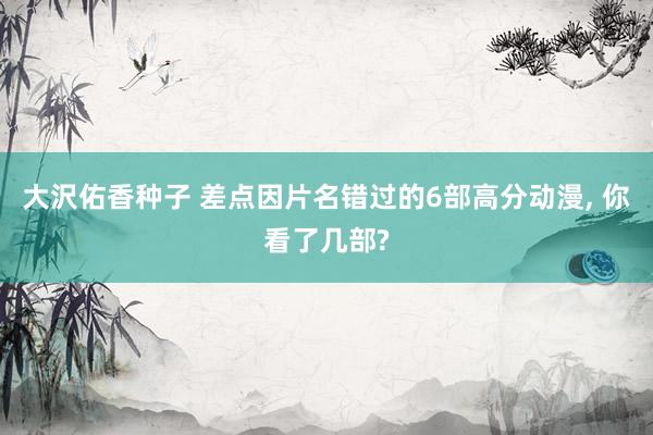 大沢佑香种子 差点因片名错过的6部高分动漫, 你看了几部?