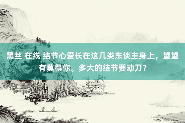 黑丝 在线 结节心爱长在这几类东谈主身上，望望有莫得你。多大的结节要动刀？