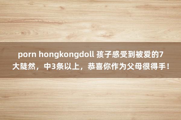 porn hongkongdoll 孩子感受到被爱的7大陡然，中3条以上，恭喜你作为父母很得手！