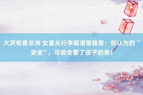 大沢佑香非洲 女童从行李箱滑落眩晕：你认为的“安全”，可能会要了孩子的命！